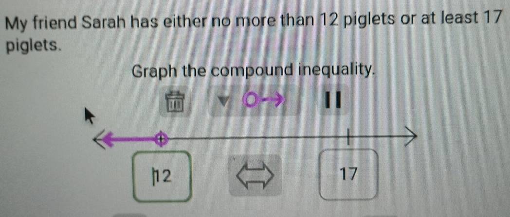 My friend Sarah has either no more than 12 piglets or at least 17
piglets. 
Graph the compound inequality. 
| | 
'''
12
17