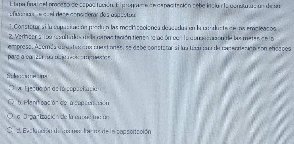 Etapa final del proceso de capacitación. El programa de capacitación debe incluir la constatación de su
eficiencia, la cual debe considerar dos aspectos:
1.Constatar si la capacitación produjo las modificaciones deseadas en la conducta de los empleados.
2. Verificar si los resultados de la capacitación tienen relación con la consecución de las metas de la
empresa. Además de estas dos cuestiones, se debe constatar si las técnicas de capacitación son eficaces
para alcanzar los objetivos propuestos.
Seleccione una:
a. Ejecución de la capacitación
b. Planificación de la capacitación
c. Organización de la capacitación
d. Evaluación de los resultados de la capacitación