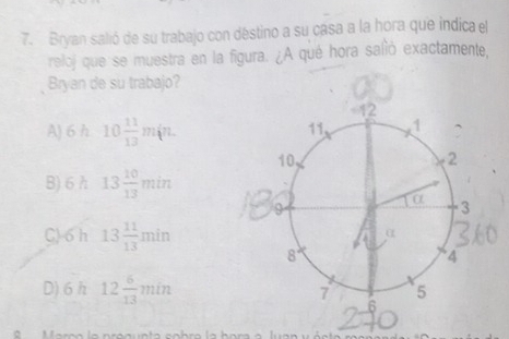 Bryan salió de su trabajo con déstino a su casa a la hora que indica el
reloj que se muestra en la figura. ¿A qué hora salió exactamente,
Bryan de su trabajo?
A) 6 h 10 11/13 m(n.
B) 6 h 13 10/13 min
C) 6 h 13 11/13 min
D) 6 h 12 6/13 min