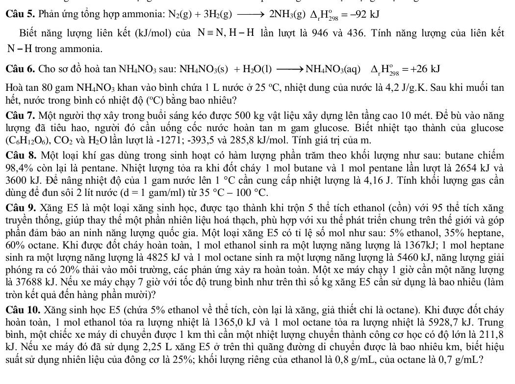 Phản ứng tổng hợp ammonia: N_2(g)+3H_2(g)to 2NH_3(g)△ _rH_(298)^o=-92kJ
Biết năng lượng liên kết (kJ/mol) cia Nequiv N ,  H−H lần lượt là 946 và 436. Tính năng lượng của liên kết
N - H trong ammonia.
Câu 6. Cho sơ đồ hoà tan NH_4NO_3 sau: NH_4NO_3(s)+H_2O(l)to NH_4NO_3(aq)△ _rH_(298)°=+26kJ
Hoà tan 80 gam NH_4NO_3 khan vào bình chứa 1 L nước ở 25°C 7, nhiệt dung của nước là 4,2 J/g.K. Sau khi muối tan
hết, nước trong bình có nhiệt độ (^circ C) bằng bao nhiêu?
Câu 7. Một người thợ xây trong buổi sáng kéo được 500 kg vật liệu xây dựng lên tầng cao 10 mét. Để bù vào năng
lượng đã tiêu hao, người đó cần uống cốc nước hoàn tan m gam glucose. Biết nhiệt tạo thành của glucose
(C_6H_12O_6),CO_2 và H_2O lần lượt là -1271; -393,5 và 285,8 kJ/mol. Tính giá trị của m.
Câu 8. Một loại khí gas dùng trong sinh hoạt có hàm lượng phần trăm theo khối lượng như sau: butane chiếm
98,4% còn lại là pentane. Nhiệt lượng tỏa ra khi đốt cháy 1 mol butane và 1 mol pentane lần lượt là 2654 kJ và
3600 kJ. Để nâng nhiệt độ của 1 gam nước lên 1°C cần cung cấp nhiệt lượng là 4,16 J. Tính khối lượng gas cần
dùng để đun sôi 2 lít nước (d=1 gam/ml) từ 35°C-100°C.
Câu 9. Xăng E5 là một loại xăng sinh học, được tạo thành khi trộn 5 thể tích ethanol (cồn) với 95 thể tích xăng
truyền thống, giúp thay thế một phần nhiên liệu hoá thạch, phù hợp với xu thế phát triển chung trên thế giới và góp
phần đảm bảo an ninh năng lượng quốc gia. Một loại xăng E5 có tỉ lệ số mol như sau: 5% ethanol, 35% heptane,
60% octane. Khi được đốt cháy hoàn toàn, 1 mol ethanol sinh ra một lượng năng lượng là 1367kJ; 1 mol heptane
sinh ra một lượng năng lượng là 4825 kJ và 1 mol octane sinh ra một lượng năng lượng là 5460 kJ, năng lượng giải
phóng ra có 20% thải vào môi trường, các phản ứng xảy ra hoàn toàn. Một xe máy chạy 1 giờ cần một năng lượng
là 37688 kJ. Nếu xe máy chạy 7 giờ với tốc độ trung bình như trên thì số kg xăng E5 cần sử dụng là bao nhiêu (làm
tròn kết quả đến hàng phần mười)?
Câu 10. Xăng sinh học E5 (chứa 5% ethanol về thể tích, còn lại là xăng, giả thiết chỉ là octane). Khi được đốt cháy
hoàn toàn, 1 mol ethanol tỏa ra lượng nhiệt là 1365,0 kJ và 1 mol octane tỏa ra lượng nhiệt là 5928,7 kJ. Trung
bình, một chiếc xe máy di chuyển được 1 km thì cần một nhiệt lượng chuyển thành công cơ học có độ lớn là 211,8
kJ. Nếu xe máy đó đã sử dụng 2,25 L xăng E5 ở trên thì quãng đường di chuyển được là bao nhiêu km, biết hiệu
suất sử dụng nhiên liệu của đông cơ là 25%; khổi lượng riêng của ethanol là 0,8 g/mL, của octane là 0,7 g/mL?