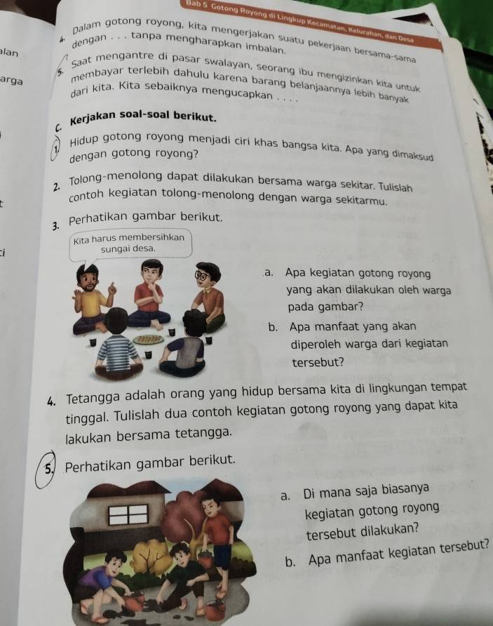 Bab 5 Gotong Royong di Lingkup Kecamatan, Kelurahan, dan D esa 
Dalam gotong royong, kita mengerjakan suatu pekerjaan bersama-sama 
dengan . . . tanpa mengharapkan imbalan. 
lan 
5. Saat mengantre di pasar swalayan, seorang ibu mengizinkan kita untuk 
arga 
membayar terlebih dahulu karena barang belanjaannya lebih banyak 
dari kita. Kita sebaiknya mengucapkan . . . . 
C Kerjakan soal-soal berikut. 
Hidup gotong royong menjadi ciri khas bangsa kita. Apa yang dimaksud 
dengan gotong royong? 
2、Tolong-menolong dapat dilakukan bersama warga sekitar. Tulislan 
contoh kegiatan tolong-menolong dengan warga sekitarmu 
3. Perhatikan gambar berikut. 
Kita harus membersihkan 
sungai desa. 
a. Apa kegiatan gotong royon 
yang akan dilakukan oleh warga 
pada gambar? 
b. Apa manfaat yang akan 
diperoleh warga dari kegiatan 
tersebut? 
4. Tetangga adalah orang yang hidup bersama kita di lingkungan tempat 
tinggal. Tulislah dua contoh kegiatan gotong royong yang dapat kita 
lakukan bersama tetangga. 
5. Perhatikan gambar berikut. 
a. Di mana saja biasanya 
kegiatan gotong royong 
tersebut dilakukan? 
b. Apa manfaat kegiatan tersebut?