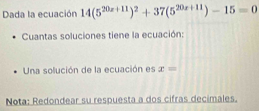 Dada la ecuación 14(5^(20x+11))^2+37(5^(20x+11))-15=0
Cuantas soluciones tiene la ecuación: 
Una solución de la ecuación es x=
Nota: Redondear su respuesta a dos cifras decimales.