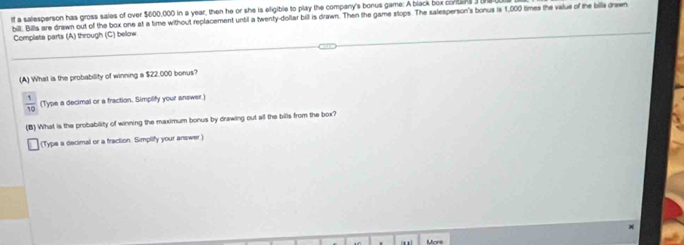 If a salesperson has gross saies of over $600,000 in a year, then he or she is eligible to play the company's bonus game: A black box contains 
bill. Bills are drawn out of the box one at a time without replacement until a twenty-dollar bill is drawn. Then the game stops. The salesperson's bonus is 1,000 times the value of the billa drawn 
Complate parts (A) through (C) below 
(A) What is the probability of winning a $22,000 bonus?
 1/10  (Type a decimal or a fraction. Simplify your answer.) 
(B) What is the probability of winning the maximum bonus by drawing out all the bills from the box? 
(Type a decimal or a fraction. Simplify your answer.) 
More