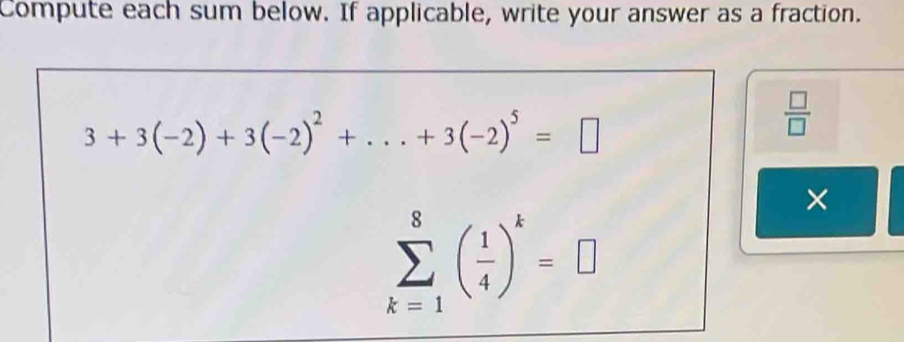 Compute each sum below. If applicable, write your answer as a fraction.
3+3(-2)+3(-2)^2+...+3(-2)^5=□
 □ /□  
×
sumlimits _(k=1)^8( 1/4 )^k=□