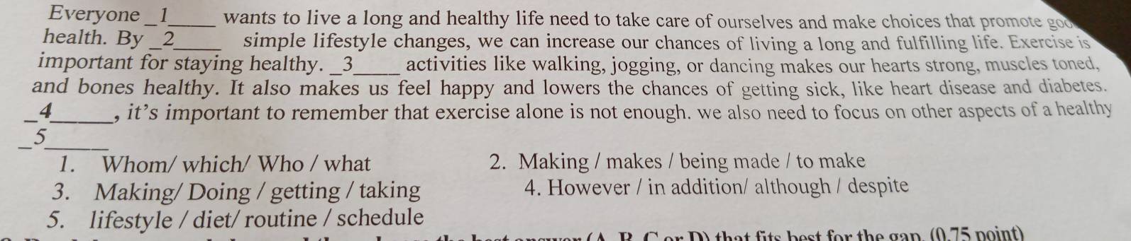 Everyone _1_ wants to live a long and healthy life need to take care of ourselves and make choices that promote goo
health. By __2__ simple lifestyle changes, we can increase our chances of living a long and fulfilling life. Exercise is
important for staying healthy. _3_ activities like walking, jogging, or dancing makes our hearts strong, muscles toned,
and bones healthy. It also makes us feel happy and lowers the chances of getting sick, like heart disease and diabetes.
_4_ , it’s important to remember that exercise alone is not enough. we also need to focus on other aspects of a healthy
__J
1. Whom/ which/ Who / what 2. Making / makes / being made / to make
3. Making/ Doing / getting / taking 4. However / in addition/ although / despite
5. lifestyle / diet/ routine / schedule
D) that fits best for the gan (0 75 point)