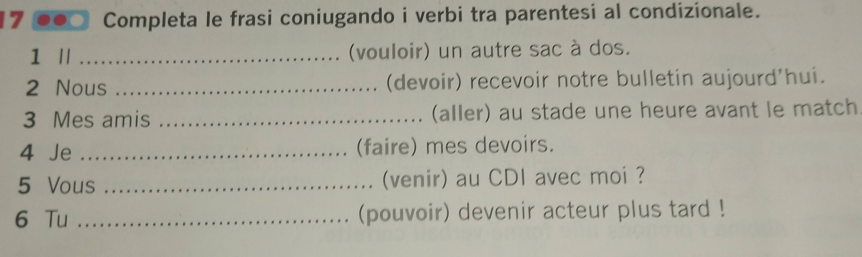 Completa le frasi coniugando i verbi tra parentesi al condizionale. 
1 Il _(vouloir) un autre sac à dos. 
2 Nous _(devoir) recevoir notre bulletin aujourd'hui. 
3 Mes amis _(aller) au stade une heure avant le match 
4 Je _(faire) mes devoirs. 
5 Vous _(venir) au CDI avec moi ? 
6 Tu _(pouvoir) devenir acteur plus tard !