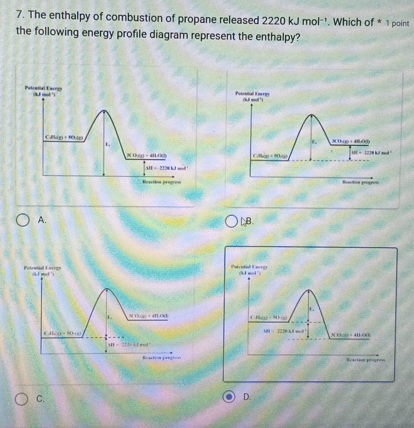 The enthalpy of combustion of propane released 2220kJmol^(-1). Which of * 1 point
the following energy profile diagram represent the enthalpy?
Potential Energy
(kJ mol ')
E. _ 3(0+41.(kt)
C_1H_6(g)=80_2(g)
△ JI=2220kJmol
Reaction progress
A. LB.
Potential Eorrgy Potestial Energ
(kJ mol )
k ev=1^1
E
。 3CO_2(g)+4HLO(l)
CAL(g)=50:(g)
CAB_10+5O)
M=2220kJmol
_ 3CO_2(g)+4H_2O(l)
331-22.4.5mol^(-1)
Reaction progrew Reaction progress
C.
D.