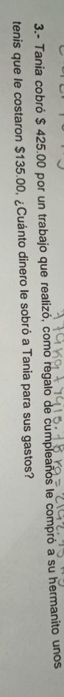 3.- Tania cobró $ 425.00 por un trabajo que realizó, como regalo de cumpleaños le compró a su hermanito unos 
tenis que le costaron $135.00, ¿Cuánto dinero le sobró a Tania para sus gastos?