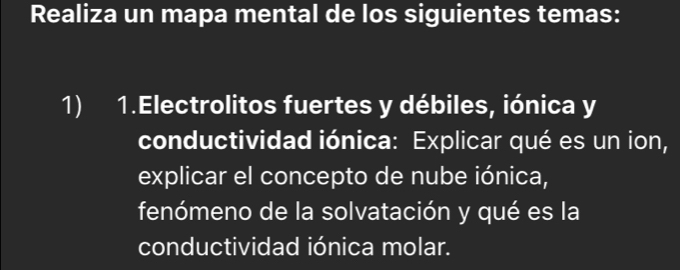 Realiza un mapa mental de los siguientes temas: 
1) 1.Electrolitos fuertes y débiles, iónica y 
conductividad iónica: Explicar qué es un ion, 
explicar el concepto de nube iónica, 
fenómeno de la solvatación y qué es la 
conductividad iónica molar.