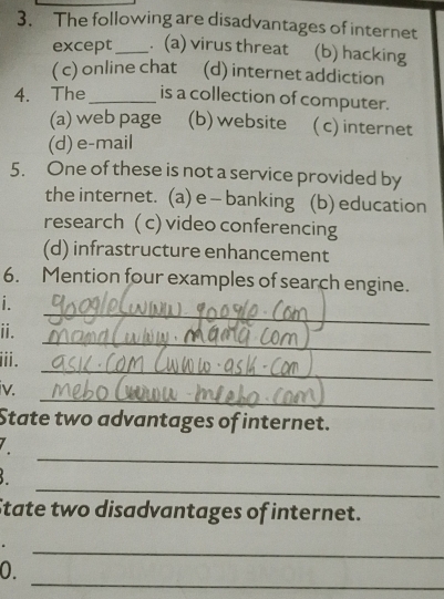 The following are disadvantages of internet
except_ . (a) virus threat (b) hacking
( c) online chat (d) internet addiction
4. The_ is a collection of computer.
(a) web page (b) website ( c) internet
(d) e-mail
5. One of these is not a service provided by
the internet. (a) e - banking (b) education
research ( c) video conferencing
(d) infrastructure enhancement
6. Mention four examples of search engine.
_
i . 
_
ii.
_
iii.
_
iv.
State two advantages of internet.
_
_
State two disadvantages of internet.
_
_
0.