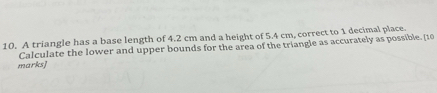 A triangle has a base length of 4.2 cm and a height of 5.4 cm, correct to 1 decimal place. 
marks] Calculate the lower and upper bounds for the area of the triangle as accurately as possible. [10