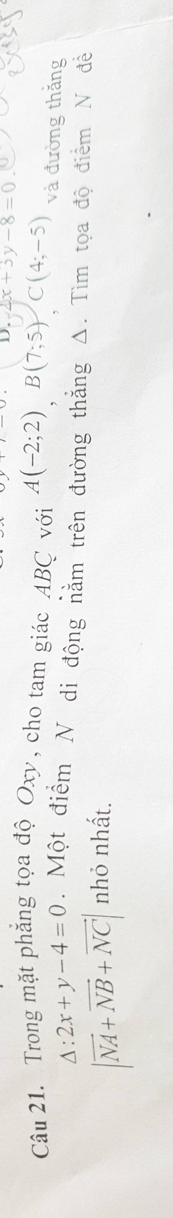 4x+3y-8=0
Câu 21. Trong mặt phẳng tọa độ Oxy, cho tam giác ABC với A(-2;2)B(7;5)C(4;-5) và đường thăng
△ :2x+y-4=0. Một điểm N di động nằm trên đường thẳng Δ. Tìm tọa độ điểm N đề
|vector NA+vector NB+vector NC| nhỏ nhất.