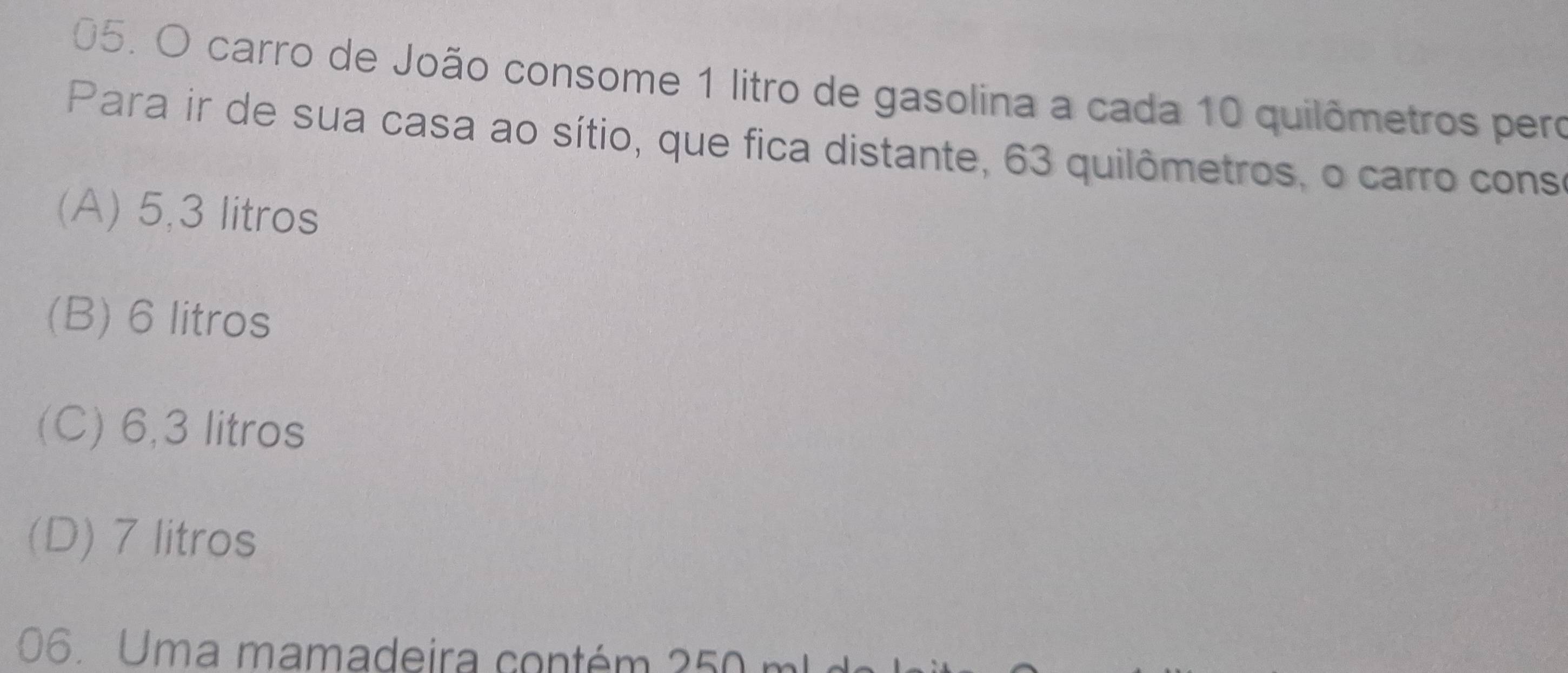 carro de João consome 1 litro de gasolina a cada 10 quilômetros pero
Para ir de sua casa ao sítio, que fica distante, 63 quilômetros, o carro cons
(A) 5,3 litros
(B) 6 litros
(C) 6,3 litros
(D) 7 litros
06. Uma mamadeira contém 250 m l d