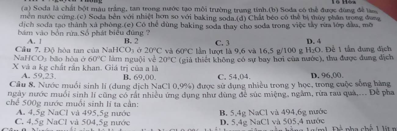 Hó Hỏa
(a) Soda là chất bột màu trắng, tan trong nước tạo môi trường trung tính.(b) Soda có thể được dùng để làm
mền nước cứng.(c) Soda bền với nhiệt hơn so với baking soda.(d) Chất béo có thể bị thủy phân trong dung
dịch soda tạo thành xà phòng.(e) Có thể dùng baking soda thay cho soda trong việc tây rừa lớp dầu, mỡ
bám vào bồn rửa.Số phát biêu đúng ?
A. 1 B. 2 C. 3 D. 4
Câu 7. Độ hòa tan của Na HCO_3 Ở 20°C và 60°C lần lượt là 9,6 và 16,5 g/100 g H_2O. Để 1 tấn dung dịch
NaH CO_3 bão hòa ở 60°C làm nguội về 20°C (giả thiết không có sự bay hơi của nước), thu được dung dịch
X và a kg chất rắn khan. Giá trị của a là
A. 59,23. B. 69,00. C. 54,04. D. 96,00.
Câu 8. Nước muối sinh lí (dung dịch NaCl 0,9%) được sử dụng nhiều trong y học, trong cuộc sống hàng
ngày nước muối sinh lí cũng có rất nhiều ứng dụng như dùng để súc miệng, ngâm, rửa rau quả,... Đề pha
chế 500g nước muối sinh lí ta cần:
A. 4,5g NaCl và 495, 5g nước B. 5, 4g NaCl và 494, 6g nước
C. 4,5g NaCl và 504, 5g nước D. 5,4g NaCl và 505, 4 nước
à ng gần hằng 1g/ml. Đề pha chế 1 lít n