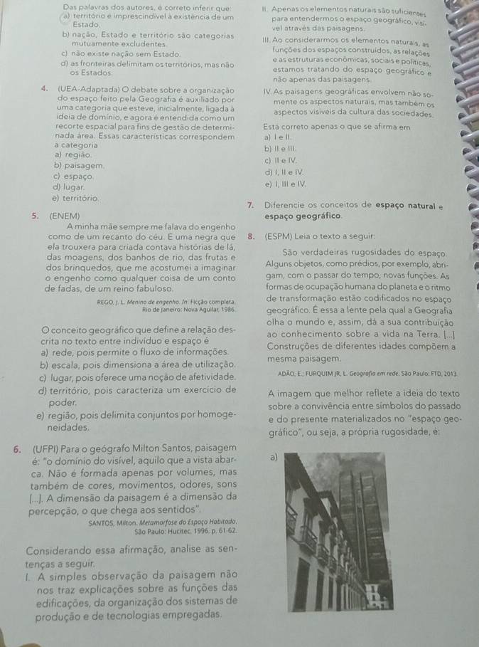 Das palavras dos autores, é correto inferir que: II. Apenas os elementos naturais são suficientes
a) território e imprescindível à existência de um para entendermos o espaço geográfico, visi-
Estado. vel através das paisagens
b) nação, Estado e território são categorias III. Ao considerarmos os elementos naturais, as
mutuamente excludentes funções dos espaços construídos, as relações
c) não existe nação sem Estado. e as estruturas econômicas, sociais e políticas,
d) as fronteiras delimitam os territórios, mas não estamos tratando do espaço geográfico e
os Estados não apenas das paisagens
4. (UEA-Adaptada) O debate sobre a organização V. As paisagens geográficas envolvem não so
do espaço feito pela Geografia é auxiliado por mente os aspectos naturais, mas também os
uma categoria que esteve, inicialmente, ligada à
ideia de domínio, e agora é entendida como um aspectos visiveis da cultura das sociedades
recorte espacial para fins de gestão de determi- Está correto apenas o que se afirma em
nada área. Essas características correspondem a) I e ll.
à categoria b)ⅡeⅢ.
a) região
b) paisagem. c) Ⅱe IV.
c) espaço d) I, IeI.
d) lugar. e) I, III e IV.
e) território 7. Diferencie os conceitos de espaço natural e
5. (ENEM) espaço geográfico
A minha mãe sempre me falava do engenho
como de um recanto do cêu. É uma negra que 8. (ESPM) Leia o texto a seguir:
ela trouxera para criada contava histórias de lá,
das moagens, dos banhos de rio, das frutas e São verdadeiras rugosidades do espaço
dos brinquedos, que me acostumei a imaginar Alguns objetos, como prédios, por exemplo, abri-
o engenho como qualquer coisa de um conto gam, com o passar do tempo, novas funções. As
de fadas, de um reino fabuloso. formas de ocupação humana do planeta e o ritmo
REGO, J. L. Menino de engenho. In: Ficção completa de transformação estão codificados no espaço
Rio de Janeiro: Nova Aguilar, 1986 geográfico. É essa a lente pela qual a Geografia
olha o mundo e, assim, dá a sua contribuição
O conceito geográfico que define a relação des- ao conhecimento sobre a vida na Terra. [...]
crita no texto entre indivíduo e espaço é
a) rede, pois permite o fluxo de informações.  Construções de diferentes idades compõem a
b) escala, pois dimensiona a área de utilização. mesma paisagem.
c) lugar, pois oferece uma noção de afetividade. ADÃO, E.; FURQUIM JR, L. Geografid em rede. São Paulo: FTD, 2013
d) território, pois caracteriza um exercício de A imagem que melhor reflete a ideia do texto
poder. sobre a convivência entre símbolos do passado
e) região, pois delimita conjuntos por homoge- e do presente materializados no "espaço geo-
neidades.
gráfico'', ou seja, a própria rugosidade, é:
6. (UFPI) Para o geógrafo Milton Santos, paisagem
é: "o domínio do visível, aquilo que a vista abar- a)
ca. Não é formada apenas por volumes, mas
também de cores, movimentos, odores, sons
[...]. A dimensão da paisagem é a dimensão da
percepção, o que chega aos sentidos".
SANTOS, Milton. Metamorfose do Espaço Habitado.
São Paulo: Hucitec, 1996. p. 61-62.
Considerando essa afirmação, analise as sen-
tenças a seguir.
1. A simples observação da paisagem não
nos traz explicações sobre as funções das
edificações, da organização dos sistemas de
produção e de tecnologias empregadas.