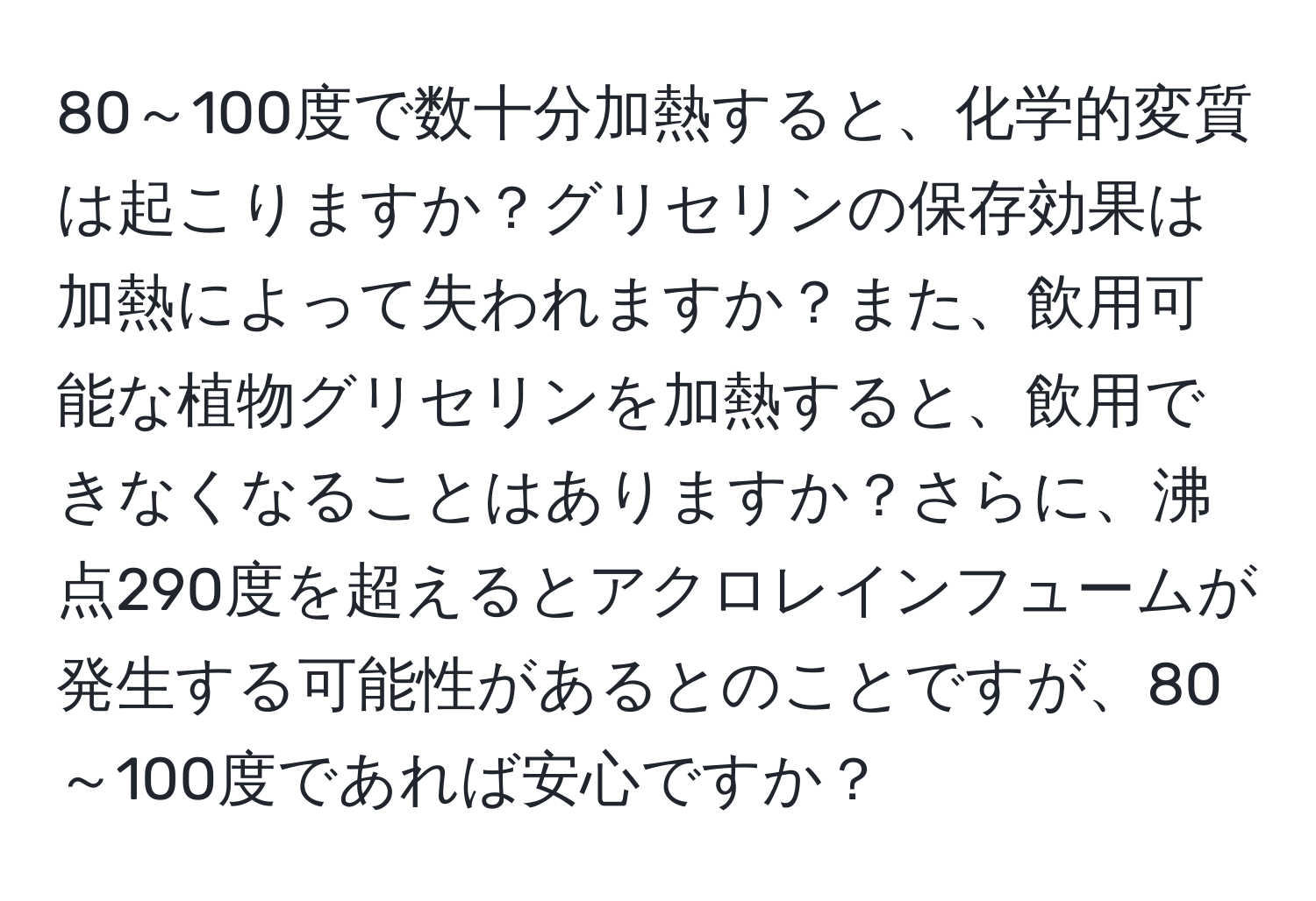 80～100度で数十分加熱すると、化学的変質は起こりますか？グリセリンの保存効果は加熱によって失われますか？また、飲用可能な植物グリセリンを加熱すると、飲用できなくなることはありますか？さらに、沸点290度を超えるとアクロレインフュームが発生する可能性があるとのことですが、80～100度であれば安心ですか？