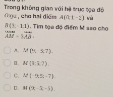 Trong không gian với hệ trục tọa độ
Oxyz , cho hai điểm A(0;1;-2) và
B(3;-1;1). Tìm tọa độ điểm M sao cho
beginarrayr uuss AMendarray =beginarrayr uuss 3ABendarray.
A. M(9;-5;7).
B. M(9;5;7).
C. M(-9;5;-7).
D. M(9;-5;-5).