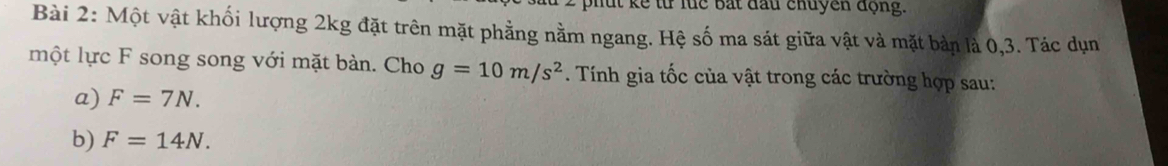 bhut kể từ lüc bắt đầu chuyên động. 
Bài 2: Một vật khối lượng 2kg đặt trên mặt phẳng nằm ngang. Hệ số ma sát giữa vật và mặt bản là 0, 3. Tác dụn 
một lực F song song với mặt bàn. Cho g=10m/s^2. Tính gia tốc của vật trong các trường hợp sau: 
a) F=7N. 
b) F=14N.
