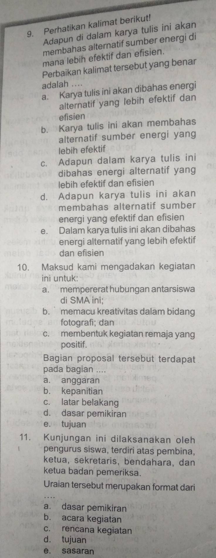 Perhatikan kalimat berikut!
Adapun di dalam karya tulis ini akan
membahas alternatif sumber energi di
mana lebih efektif dan efisien.
Perbaikan kalimat tersebut yang benar
adalah ....
a. Karya tulis ini akan dibahas energi
alternatif yang lebih efektif dan
efisien
b. Karya tulis ini akan membahas
alternatif sumber energi yang
lebih efektif
c. Adapun dalam karya tulis ini
dibahas energi alternatif yang
lebih efektif dan efisien
d. Adapun karya tulis ini akan
membahas alternatif sumber
energi yang efektif dan efisien
e. Dalam karya tulis ini akan dibahas
energi alternatif yang lebih efektif
dan efisien
10. Maksud kami mengadakan kegiatan
ini untuk:
a. mempererat hubungan antarsiswa
di SMA ini;
b. memacu kreativitas dalam bidang
fotografi; dan
c. membentuk kegiatan remaja yang
positif.
Bagian proposal tersebut terdapat
pada bagian ....
a. anggaran
b. kepanitian
c. latar belakang
d. dasar pemikiran
e. tujuan
11. Kunjungan ini dilaksanakan oleh
pengurus siswa, terdiri atas pembina,
ketua, sekretaris, bendahara, dan
ketua badan pemeriksa.
Uraian tersebut merupakan format dari
_
a. dasar pemikiran
b. acara kegiatan
c. rencana kegiatan
d. tujuan
e. sasaran