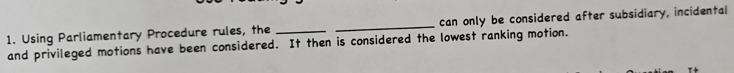 Using Parliamentary Procedure rules, the __can only be considered after subsidiary, incidental 
and privileged motions have been considered. It then is considered the lowest ranking motion.