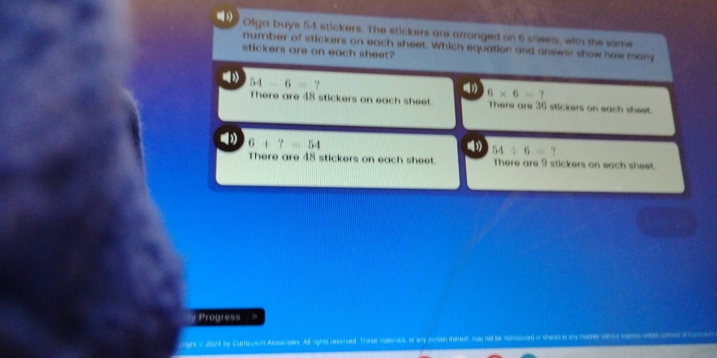 Olga buys 54 stickers. The stickers are arranged on 6 sheets, with the same
number of stickers on each sheet. Which equation and answer show how many
stickers are on each sheet?
54-6= ",
6* 6=7
There are 48 stickers on each sheet There are 36 stickers on each sheet
6+?=54
54/ 6=?
There are 48 stickers on each sheet. There are 9 stickers on each sheet.
y Progress
right i 2024 by Curricuaun Assocates. All lights reberved. The se materds, or any acrion thereat, may not be rerdused of thard a ay maer sarca opes anas cmna