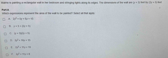 Malme is painting a rectangular wall in her bedroom and stringing lights along its edges. The dimensions of the wall are (y+3) feet by (2y+5) feet
Part A
Which expressions represent the area of the wall to be painted? Select all that apply.
A. 2y^2+5y+6y+15
B. y+3+(2y+5)
C. (y+3)(2y+5)
D. 2y^2+10y+15
E 2y^2+11y+15
F. 2y^2+11y+8