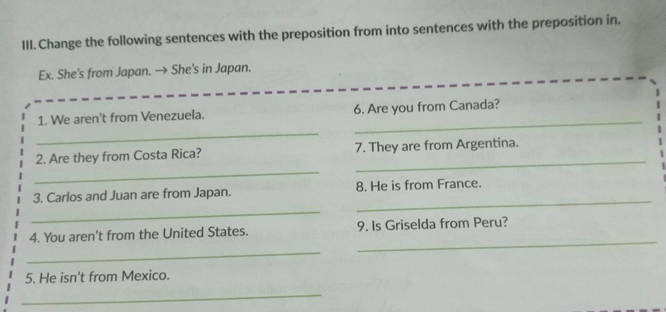 Change the following sentences with the preposition from into sentences with the preposition in. 
Ex. She’s from Japan. → She's in Japan. 
1. We aren't from Venezuela. 6. Are you from Canada? 
_ 
_ 
2. Are they from Costa Rica? 7. They are from Argentina. 
_ 
_ 
3. Carlos and Juan are from Japan. 8. He is from France. 
_ 
_ 
4. You aren't from the United States. 9. Is Griselda from Peru? 
_ 
5. He isn't from Mexico. 
_