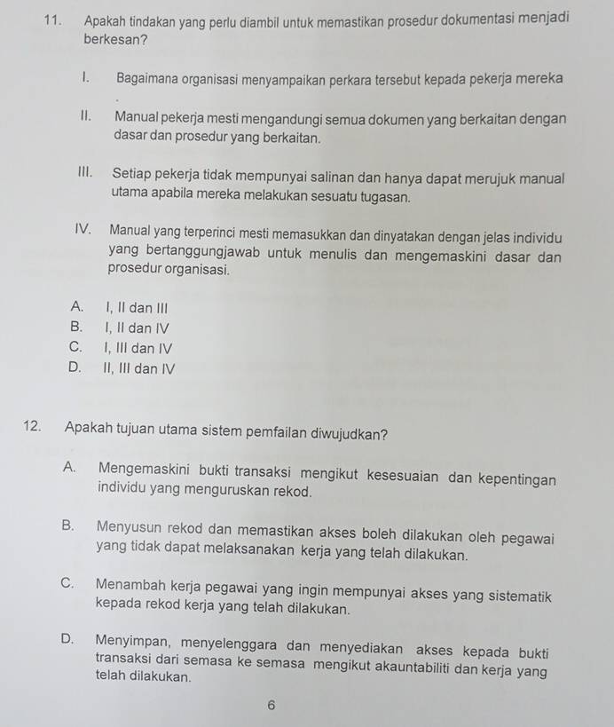 Apakah tindakan yang perlu diambil untuk memastikan prosedur dokumentasi menjadi
berkesan?
I. Bagaimana organisasi menyampaikan perkara tersebut kepada pekerja mereka
II. Manual pekerja mesti mengandungi semua dokumen yang berkaitan dengan
dasar dan prosedur yang berkaitan.
III. Setiap pekerja tidak mempunyai salinan dan hanya dapat merujuk manual
utama apabila mereka melakukan sesuatu tugasan.
IV. Manual yang terperinci mesti memasukkan dan dinyatakan dengan jelas individu
yang bertanggungjawab untuk menulis dan mengemaskini dasar dan
prosedur organisasi.
A. I, II dan III
B. I, II dan IV
C. I, III dan IV
D. II, III dan IV
12. Apakah tujuan utama sistem pemfailan diwujudkan?
A. Mengemaskini bukti transaksi mengikut kesesuaian dan kepentingan
individu yang menguruskan rekod.
B. Menyusun rekod dan memastikan akses boleh dilakukan oleh pegawai
yang tidak dapat melaksanakan kerja yang telah dilakukan.
C. Menambah kerja pegawai yang ingin mempunyai akses yang sistematik
kepada rekod kerja yang telah dilakukan.
D. Menyimpan, menyelenggara dan menyediakan akses kepada bukti
transaksi dari semasa ke semasa mengikut akauntabiliti dan kerja yang
telah dilakukan.
6