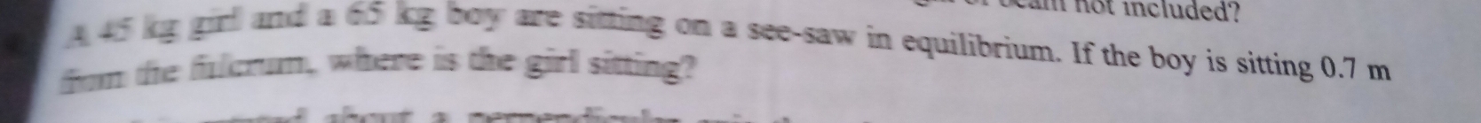 not included'? 
A 45 kg girl and a 65 kg boy are sitting on a see-saw in equilibrium. If the boy is sitting 0.7 m
from the fulcrum, where is the girl sitting?
