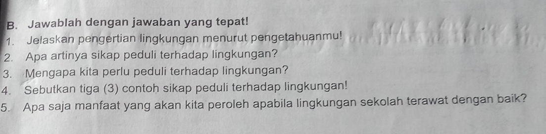 Jawablah dengan jawaban yang tepat! 
1. Jelaskan pengertian lingkungan menurut pengetahuanmu! 
2. Apa artinya sikap peduli terhadap lingkungan? 
3. Mengapa kita perlu peduli terhadap lingkungan? 
4. Sebutkan tiga (3) contoh sikap peduli terhadap lingkungan! 
5. Apa saja manfaat yang akan kita peroleh apabila lingkungan sekolah terawat dengan baik?