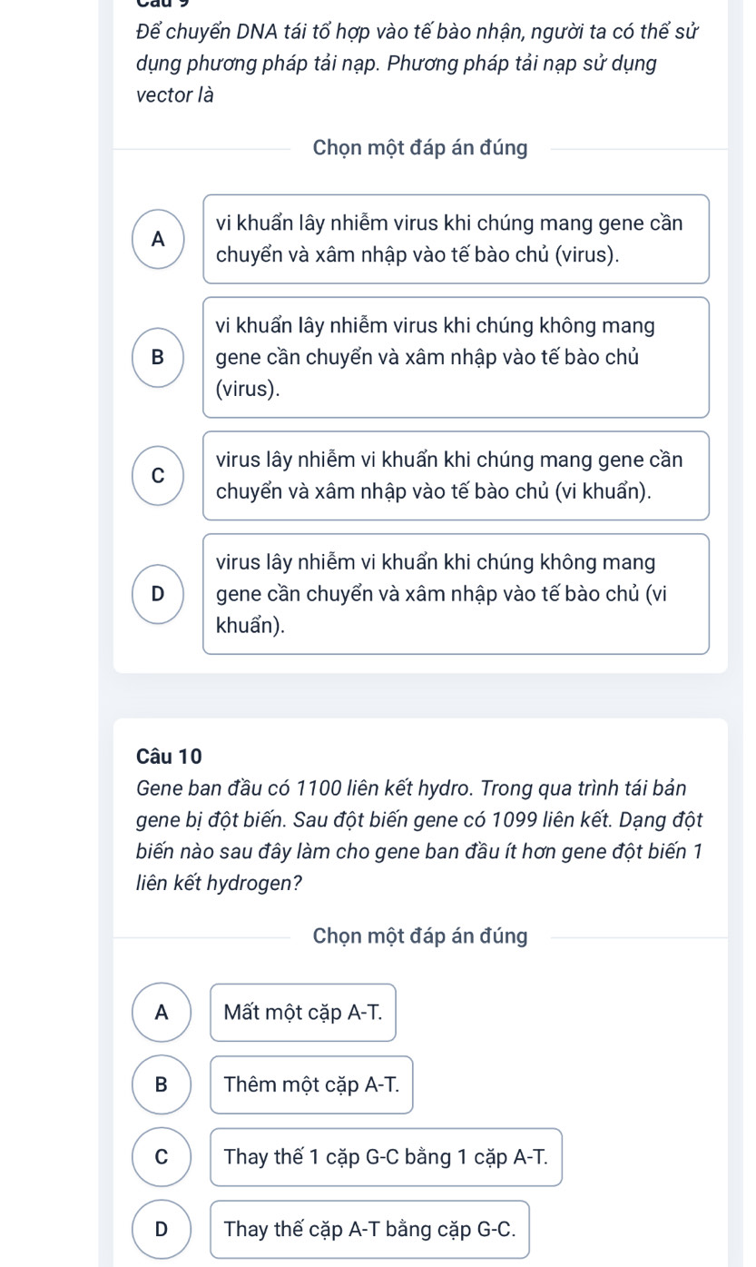 Để chuyển DNA tái tổ hợp vào tế bào nhận, người ta có thể sử
dụng phương pháp tải nạp. Phương pháp tải nạp sử dụng
vector là
Chọn một đáp án đúng
vi khuẩn lây nhiễm virus khi chúng mang gene cần
A
chuyển và xâm nhập vào tế bào chủ (virus).
vi khuẩn lây nhiễm virus khi chúng không mang
B gene cần chuyển và xâm nhập vào tế bào chủ
(virus).
C virus lây nhiễm vi khuẩn khi chúng mang gene cần
chuyển và xâm nhập vào tế bào chủ (vi khuẩn).
virus lây nhiễm vi khuẩn khi chúng không mang
D gene cần chuyển và xâm nhập vào tế bào chủ (vi
khuẩn).
Câu 10
Gene ban đầu có 1100 liên kết hydro. Trong qua trình tái bản
gene bị đột biến. Sau đột biến gene có 1099 liên kết. Dạng đột
biến nào sau đây làm cho gene ban đầu ít hơn gene đột biến 1
liên kết hydrogen?
Chọn một đáp án đúng
A Mất một cặp A-T.
B Thêm một cặp A-T.
C Thay thế 1 cặp G-C bằng 1 cặp A-T.
D Thay thế cặp A-T bằng cặp G-C.