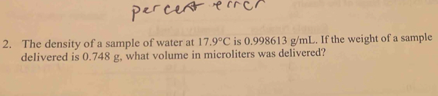 The density of a sample of water at 17.9°C is 0.998613 g/mL. If the weight of a sample 
delivered is 0.748 g, what volume in microliters was delivered?