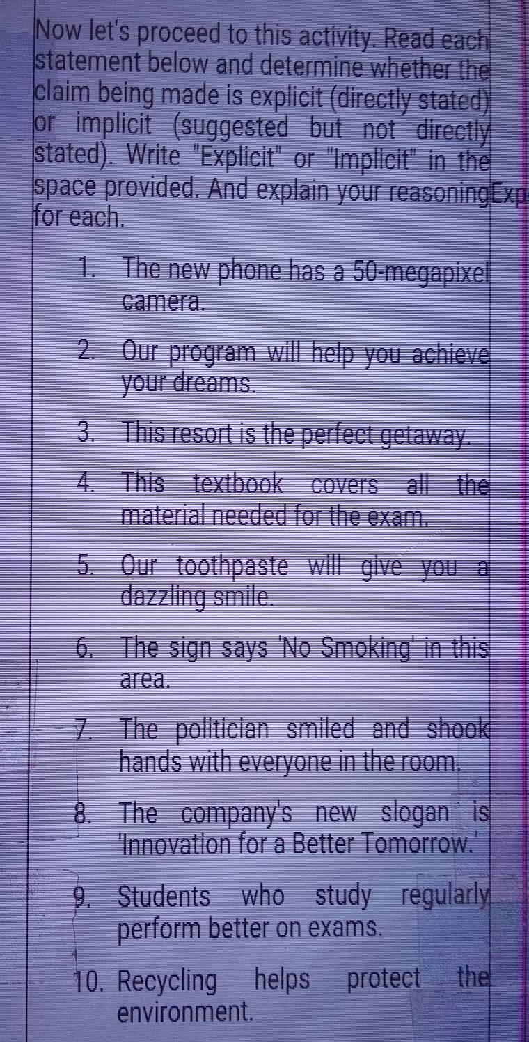 Now let's proceed to this activity. Read each 
statement below and determine whether the 
claim being made is explicit (directly stated) 
or implicit (suggested but not directly 
stated). Write "Explicit" or "Implicit" in the 
space provided. And explain your reasoningExp 
for each. 
1. The new phone has a 50-megapixel
camera. 
2. Our program will help you achieve 
your dreams. 
3. This resort is the perfect getaway. 
4. This textbook covers all the 
material needed for the exam. 
5. Our toothpaste will give you a 
dazzling smile. 
6. The sign says 'No Smoking' in this 
area. 
7. The politician smiled and shook 
hands with everyone in the room. 
8. The company's new slogan is 
'Innovation for a Better Tomorrow.' 
9. Students who study regularly 
perform better on exams. 
10. Recycling helps protect the 
environment.