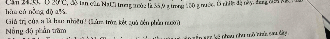 020°C , độ tan của NaCl trong nước là 35, 9 g trong 100 g nước. Ở nhiệt độ này, dung địch NaClu 
hòa có nồng độ a %. 
Giá trị của a là bao nhiêu? (Làm tròn kết quả đến phần mười). 
Nồng độ phần trăm 
xắn xến xen kẽ nhau như mô hình sau đây.