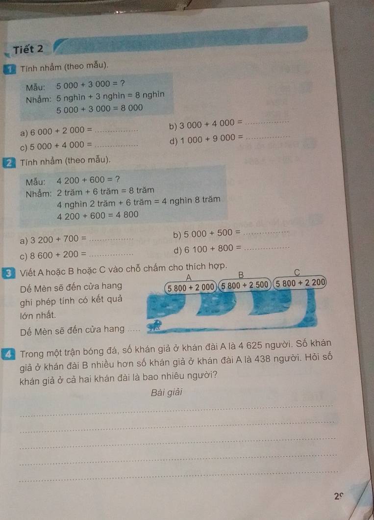Tiết 2
Tính nhảm (theo mẫu).
Mẫu: 5000+3000= ?
Nhảm: 5nghin+3 nghìn =8 nghin
5000+3000=8000
a) 6000+2000= _
b) 3000+4000= _
c) 5000+4000= _
d) 1000+9000= _
21 Tính nhảm (theo mẫu).
Mẫu: 4200+600= ?
Nhẫm: 2tram+6tram=8 trăm
4 nghìn 2 trăm +6 trăm =4 nghìn 8 trăm
4200+600=4800
b)
a) 3200+700= _ 5000+500= _
c) 8600+200= _
d) 6100+800= _
* Viết A hoặc B hoặc C vào c chấm cho thích hợp.
Dế Mèn sẽ đến cửa hang
ghi phép tính có kết quả
lớn nhất.
Dể Mèn sẽ đến cửa hang .
* Trong một trận bóng đá, số khán giả ở khán đài A là 4 625 người. Số khán
giả ở khán đài B nhiều hơn số khán giả ở khán đài A là 438 người. Hỏi số
khán giả ở cả hai khán đài là bao nhiêu người?
Bài giải
_
_
_
_
_
∠