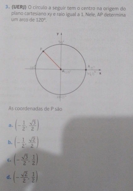 (UERJ) O círculo a seguir tem o centro na origem do
plano cartesiano xy e raio igual a 1. Nele, AP determina
um arco de 120°.
As coordenadas de P são
a. (- 1/2 , sqrt(3)/2 )
b. (- 1/2 , sqrt(2)/2 )
c. (- sqrt(3)/2 , 1/2 )
d. (- sqrt(2)/2 , 1/2 )