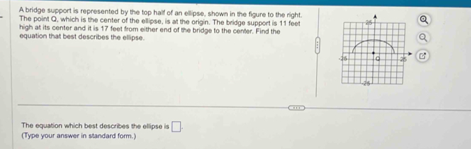 A bridge support is represented by the top half of an ellipse, shown in the figure to the right. 
The point Q, which is the center of the ellipse, is at the origin. The bridge support is 11 feet
high at its center and it is 17 feet from either end of the bridge to the center. Find the 
equation that best describes the ellipse. 

The equation which best describes the ellipse is □ . 
(Type your answer in standard form.)