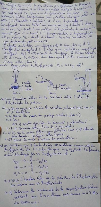 Bu Vengin Ro aguis be m Ilive in pfeaen Io phoni
chini fal vmonh I a ilig me vides mtent ds cuplience
go expleigunt be wcoon do baloication do paron.k
novonicn healin t  wn vacten chingve ontrr w
efer (L'ithanate de methye) It  im Riyghorde an
Inhrdascent dors ton ballon ne mase d'huile dolive,
in VRine V_1=20ml dine moldon d hy hotycle do podum to
lenertatin A'ace ndutn I k haauyde do
it an volome V_2=20ml d elhand,a Can conditions is
tom by toryle pant
It adopte anballen an repighant a eas (der_1) it isl
chaugge tat en Agitent a gaide d am agilatean magnitique
changfent. Apis thatemimute do changage, i lame nofada
It il vere be conter dow uan graod biche contriant do
ell ' can palie ( loc 2)
anehs: Home molaie dotidy chids? M=955g· mol^(-1)
savon
jmill
Toude 3 Foon
alloud can palc
dot 1 doer dot 3
M Ear Pequation-hibon do te naction ente  ste of
My chogd de pardium
2zy Bb punguai on nealia Da neachon pchematice (doc2)
2-u Dome Re mom doe montge realse (doe 1).
2-31 :
83 y guolle gaaton, le document 2 pehewatie?
2-3-y Pouguot paloe-toon de l eaw malc?
2-41 Di A Qe navon obtemn now flhation (doe 3) of wiiall
directenet. Intilinn vohe neome.
2-51 0sme Re mode d'adion do peven otten.
3/ on conmilin que PPaile ddive of constiluce uniguement do
pighchide de 'acide deique C_17H_33 cool. be fomale
pene-develoyer do ce thingly ciride al?
H_2C_1-O-C_2H_33
He-O-xi -OOH^H33
H_2C-O-C-G_7H_33
31 Eart P'equation-hillr de Da Neadin doQ y hotycle
to patium pnce higly caide
3-2 tenine le newdement de a payoufication wase
pachant gue I'im a dllem me mone m=7_145g
le Savon pac.