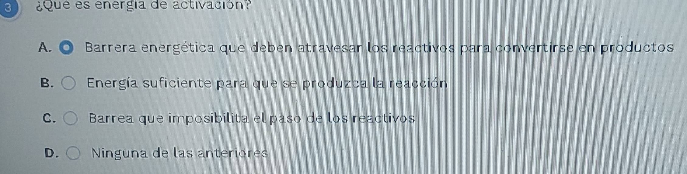 3 ¿Que es energía de activación?
A. Barrera energética que deben atravesar los reactivos para convertirse en productos
B. Energía suficiente para que se produzca la reacción
C. Barrea que imposibilita el paso de los reactivos
D. Ninguna de las anteriores