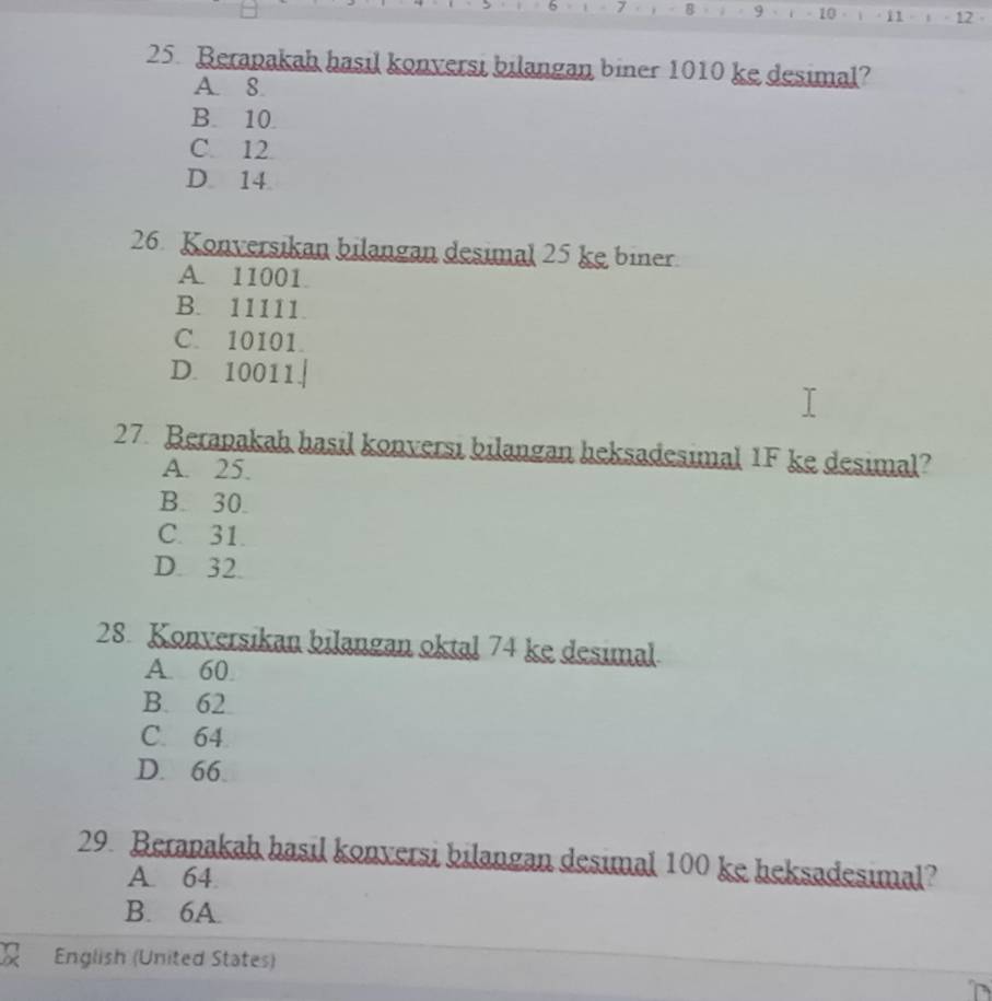 9
i1 12
25. Berapakah hasil konversi bilangan biner 1010 ke desimal?
A. 8.
B. 10
C. 12
D 14
26. Konversikan bilangan desimal 25 ke biner.
A. 11001
B. 11111.
C. 10101
D. 10011.↓
27. Berapakah hasil konversi bilangan heksadesimal 1F ke desimal?
A. 25.
B. 30.
C. 31.
D. 32.
28. Konversikan bilangan oktal 74 ke desimal.
A. 60
B. 62
C. 64
D. 66
29. Beranakah hasil konversi bilangan desimal 100 ke heksadesimal?
A. 64
B. 6A.
English (United States)