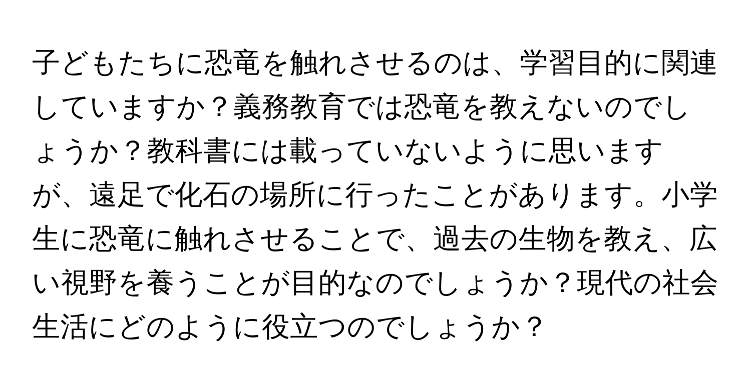 子どもたちに恐竜を触れさせるのは、学習目的に関連していますか？義務教育では恐竜を教えないのでしょうか？教科書には載っていないように思いますが、遠足で化石の場所に行ったことがあります。小学生に恐竜に触れさせることで、過去の生物を教え、広い視野を養うことが目的なのでしょうか？現代の社会生活にどのように役立つのでしょうか？