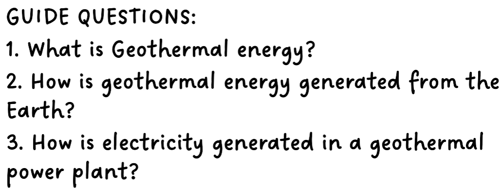 GUIDE QUESTIONS: 
1. What is Geothermal energy? 
2. How is geothermal energy generated from the 
Earth? 
3. How is electricity generated in a geothermal 
power plant?