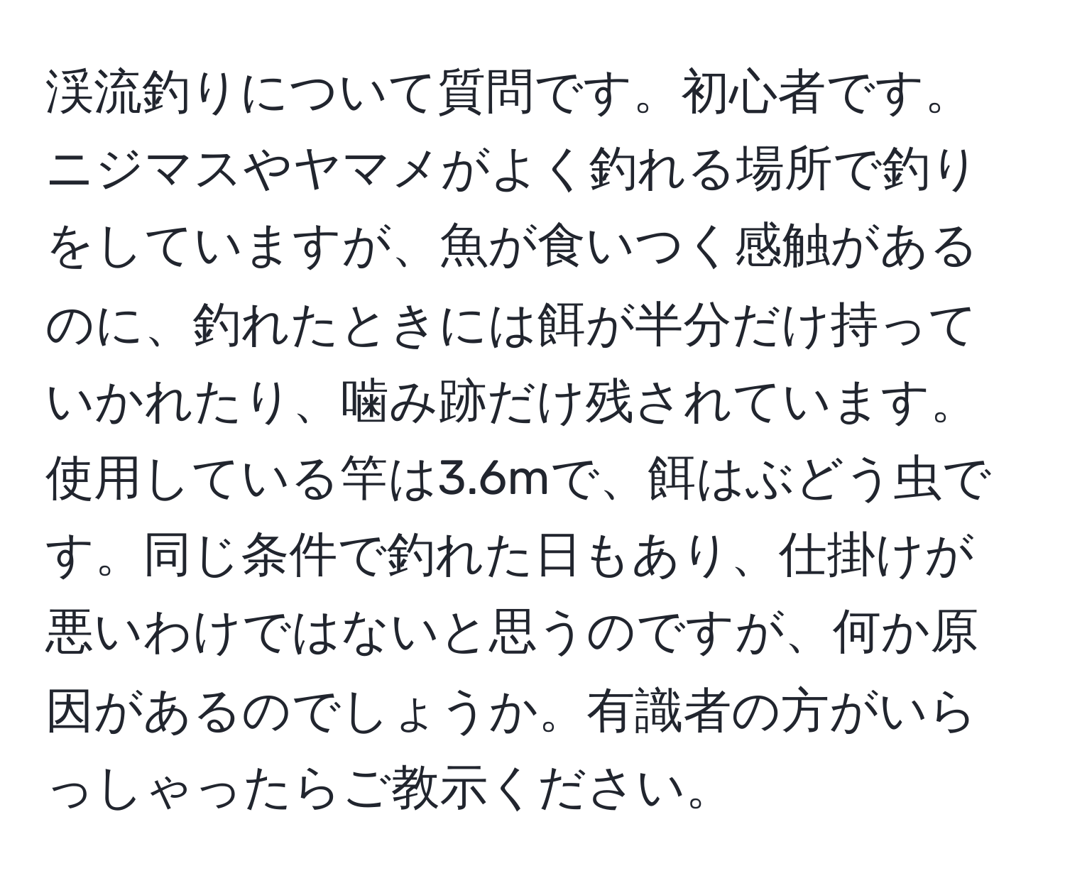 渓流釣りについて質問です。初心者です。ニジマスやヤマメがよく釣れる場所で釣りをしていますが、魚が食いつく感触があるのに、釣れたときには餌が半分だけ持っていかれたり、噛み跡だけ残されています。使用している竿は3.6mで、餌はぶどう虫です。同じ条件で釣れた日もあり、仕掛けが悪いわけではないと思うのですが、何か原因があるのでしょうか。有識者の方がいらっしゃったらご教示ください。