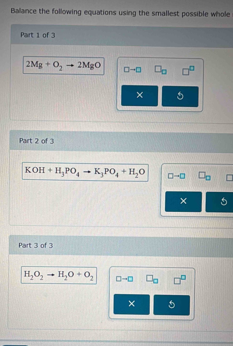 Balance the following equations using the smallest possible whole 
Part 1 of 3
2Mg+O_2 2MgO □ to □ □ _□ 
X 
Part 2 of 3
KOH +H_3PO_4to K_3PO_4+H_2O □ to □ D
× 
Part 3 of 3
H_2O_2 H_2O+O_2 □ to □
×