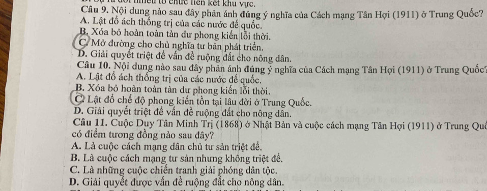 ự n đổi nmều to chức hện kết khu vực.
Câu 9. Nội dung nào sau dây phản ánh đúng ý nghĩa của Cách mạng Tân Hợi (1911) ở Trung Quốc?
A. Lật đồ ách thống trị của các nước đế quốc.
B. Xóa bỏ hoàn toàn tàn dư phong kiến lỗi thời.
C. Mở đường cho chủ nghĩa tư bản phát triển.
D. Giải quyết triệt đề vấn đề ruộng đất cho nông dân.
Câu 10. Nội dung nào sau đây phản ánh đúng ý nghĩa của Cách mạng Tân Hợi (1911) ở Trung Quốc1
A. Lật đồ ách thống trị của các nước đế quốc.
B. Xóa bỏ hoàn toàn tàn dư phong kiến lỗi thời.
C. Lật đổ chế độ phong kiến tồn tại lâu đời ở Trung Quốc.
D. Giải quyết triệt để vấn đề ruộng đất cho nông dân.
Câu 11. Cuộc Duy Tân Minh Trị (1868) ở Nhật Bản và cuộc cách mạng Tân Hợi (1911) ở Trung Quê
có điểm tương đồng nào sau đây?
A. Là cuộc cách mạng dân chủ tư sản triệt để.
B. Là cuộc cách mạng tư sản nhưng không triệt để.
C. Là những cuộc chiến tranh giải phóng dân tộc.
D. Giải quyết được vấn đề ruộng đất cho nông dân.