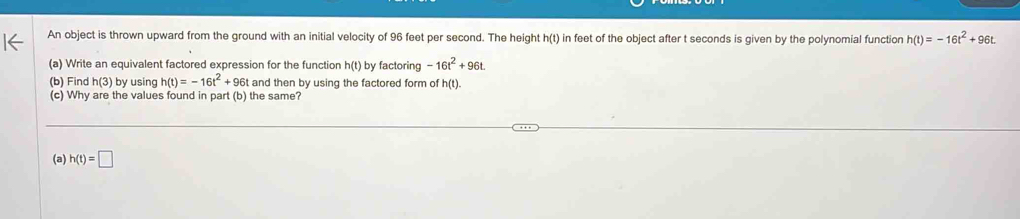 An object is thrown upward from the ground with an initial velocity of 96 feet per second. The height h(t) in feet of the object after t seconds is given by the polynomial function h(t)=-16t^2+96t. 
(a) Write an equivalent factored expression for the function h(t) by factoring -16t^2+96t
(b) Find h(3) by using h(t)=-16t^2+96t and then by using the factored form of h(t). 
(c) Why are the values found in part (b) the same? 
(a) h(t)=□