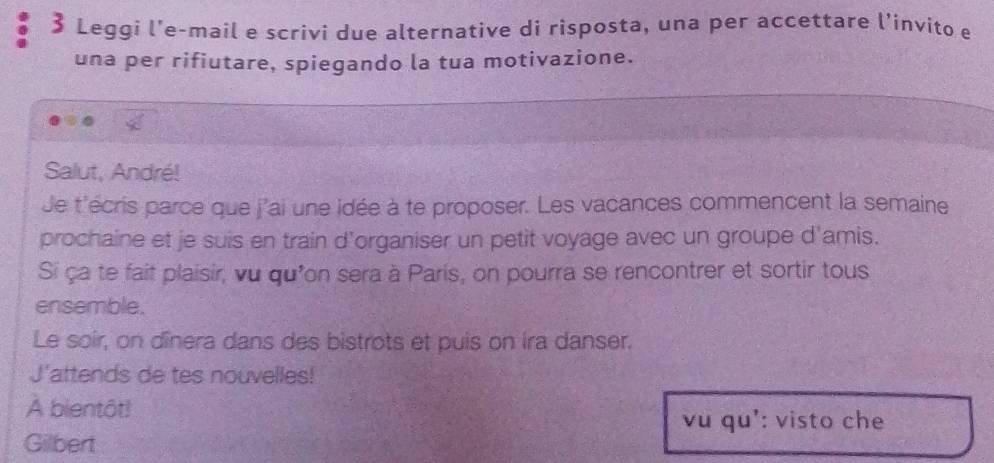 Leggi l'e-mail e scrivi due alternative di risposta, una per accettare l’invito e 
una per rifiutare, spiegando la tua motivazione. 
Salut, André! 
de t'écris parce que j'ai une idée à te proposer. Les vacances commencent la semaine 
prochaine et je suis en train d'organiser un petit voyage avec un groupe d'amis. 
Si ça te fait plaisir, vu qu'on sera à Paris, on pourra se rencontrer et sortir tous 
ensemble. 
Le soir, on dînera dans des bistrots et puis on ira danser. 
J'attends de tes nouvelles! 
À bientột! 
vu qu': visto che 
Gilbert