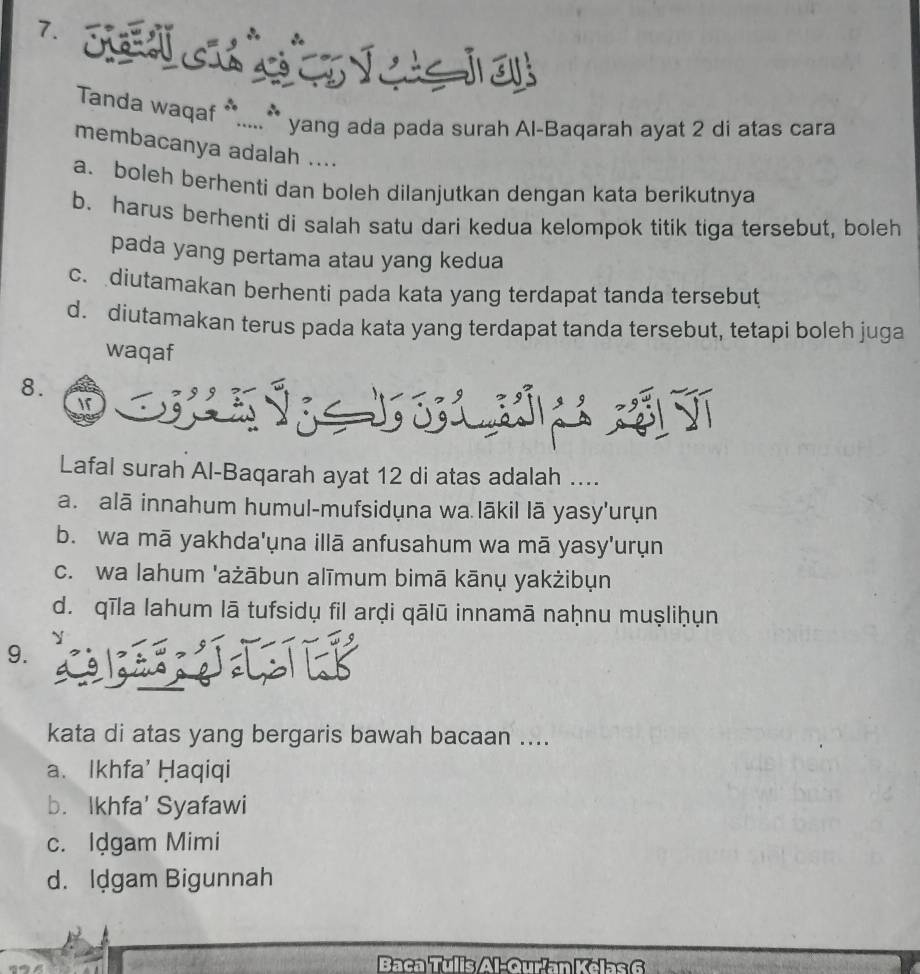 Tanda waqaf *.....** yang ada pada surah Al-Baqarah ayat 2 di atas cara
membacanya adalah ....
a. boleh berhenti dan boleh dilanjutkan dengan kata berikutnya
b. harus berhenti di salah satu dari kedua kelompok titik tiga tersebut, boleh
pada yang pertama atau yang kedua
c. diutamakan berhenti pada kata yang terdapat tanda tersebut
d. diutamakan terus pada kata yang terdapat tanda tersebut, tetapi boleh juga
waqaf
8.
Lafal surah Al-Baqarah ayat 12 di atas adalah ....
a. alā innahum humul-mufsidụna wa lākil lā yasy'urụn
b. wa mā yakhda'ụna illā anfusahum wa mā yasy'urụn
c. wa lahum 'ażābun alīmum bimā kānų yakżibụn
d. qīla lahum lā tufsidų fil arḍi qālū innamā naḥnu muṣliḥụn
9.
kata di atas yang bergaris bawah bacaan ....
a、 Ikhfa' Ḥaqiqi
b. Ikhfa' Syafawi
c. Idgam Mimi
d. Idgam Bigunnah
Baca Tulis/Al-Qurían K el s