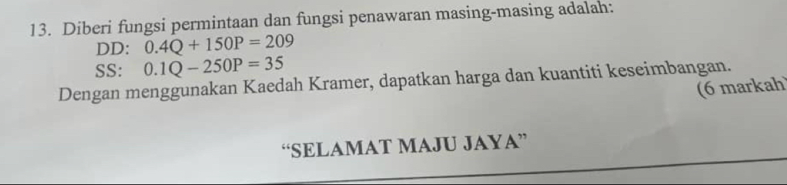 Diberi fungsi permintaan dan fungsi penawaran masing-masing adalah: 
DD: 0.4Q+150P=209
SS: 0.1Q-250P=35
Dengan menggunakan Kaedah Kramer, dapatkan harga dan kuantiti keseimbangan. (6 markah 
“SELAMAT MAJU JAYA”