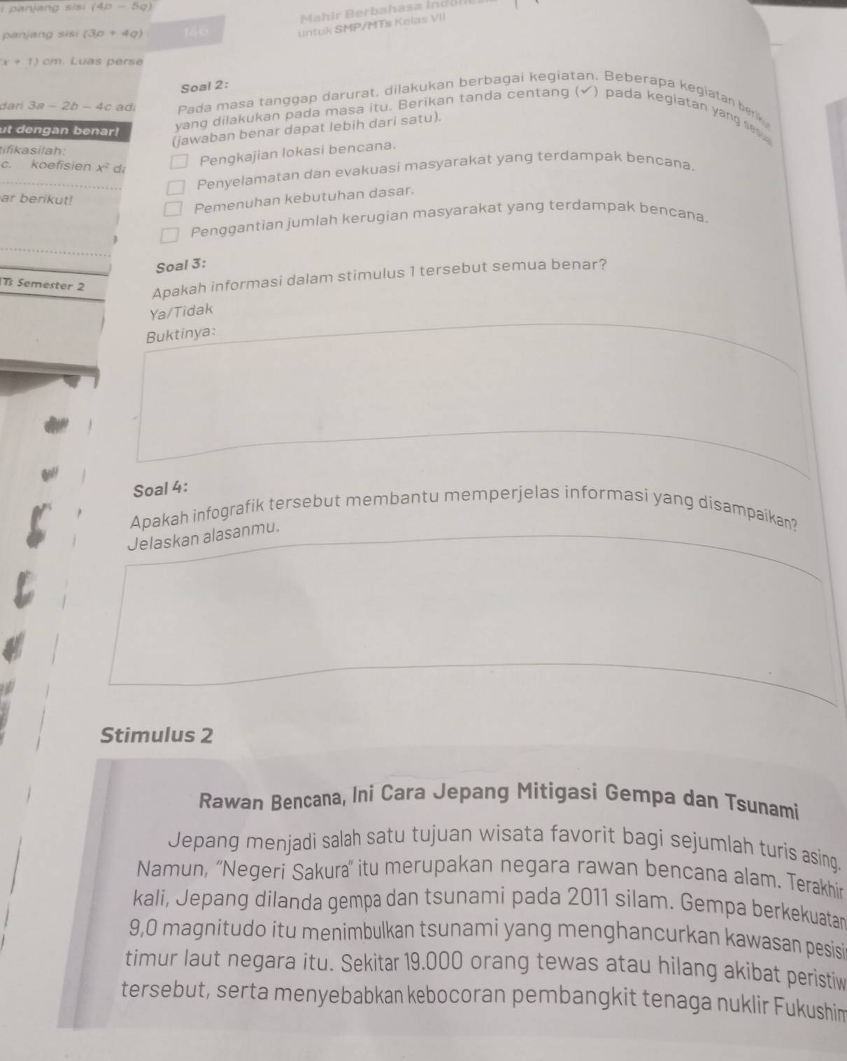 panjang sis (4p-5q)
panjang sisi (3p+4q) 1áo
untuk SMP/MTs Kelas VII
x+1) cm. Luas perse
Soal 2:
dari 3a-2b-4c ad; Pada masa tanggap darurat, dilakukan berbagai kegiatan. Beberapa kegiatan berik
ut dengan benar! yang dilakukan pada masa itu. Berikan tanda centang (✔) pada kegiatan yang se 
(jawaban benar dapat lebih dari satu).
tifikasilah:
Pengkajian lokasi bencana.
c. koefisien x^2 d;
Penyelamatan dan evakuasi masyarakat yang terdampak bencana.
ar berikut!
Pemenuhan kebutuhan dasar.
Penggantian jumlah kerugian masyarakat yang terdampak bencana.
Soal 3:
B Semester 2
Apakah informasi dalam stimulus 1 tersebut semua benar?
Ya/Tidak
Buktinya:
Soal 4:
Apakah infografik tersebut membantu memperjelas informasi yang disampaikan?
Jelaskan alasanmu.
Stimulus 2
Rawan Bencana, Ini Cara Jepang Mitigasi Gempa dan Tsunami
Jepang menjadi salah satu tujuan wisata favorit bagi sejumlah turis asing.
Namun, ''Negeri Sakura'' itu merupakan negara rawan bencana alam. Terakhir
kali, Jepang dilanda gempa dan tsunami pada 2011 silam. Gempa berkekuatar
9,0 magnitudo itu menimbulkan tsunami yang menghancurkan kawasan pesisi
timur laut negara itu. Sekitar 19.000 orang tewas atau hilang akibat peristiw
tersebut, serta menyebabkan kebocoran pembangkit tenaga nuklir Fukushin